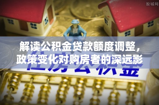 淡水解读公积金贷款额度调整，政策变化对购房者的深远影响