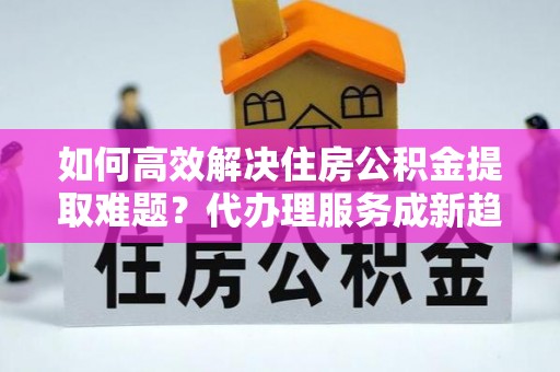淡水如何高效解决住房公积金提取难题？代办理服务成新趋势